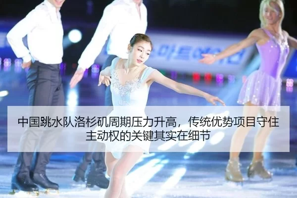 中国跳水队洛杉矶周期压力升高，传统优势项目守住主动权的关键其实在细节